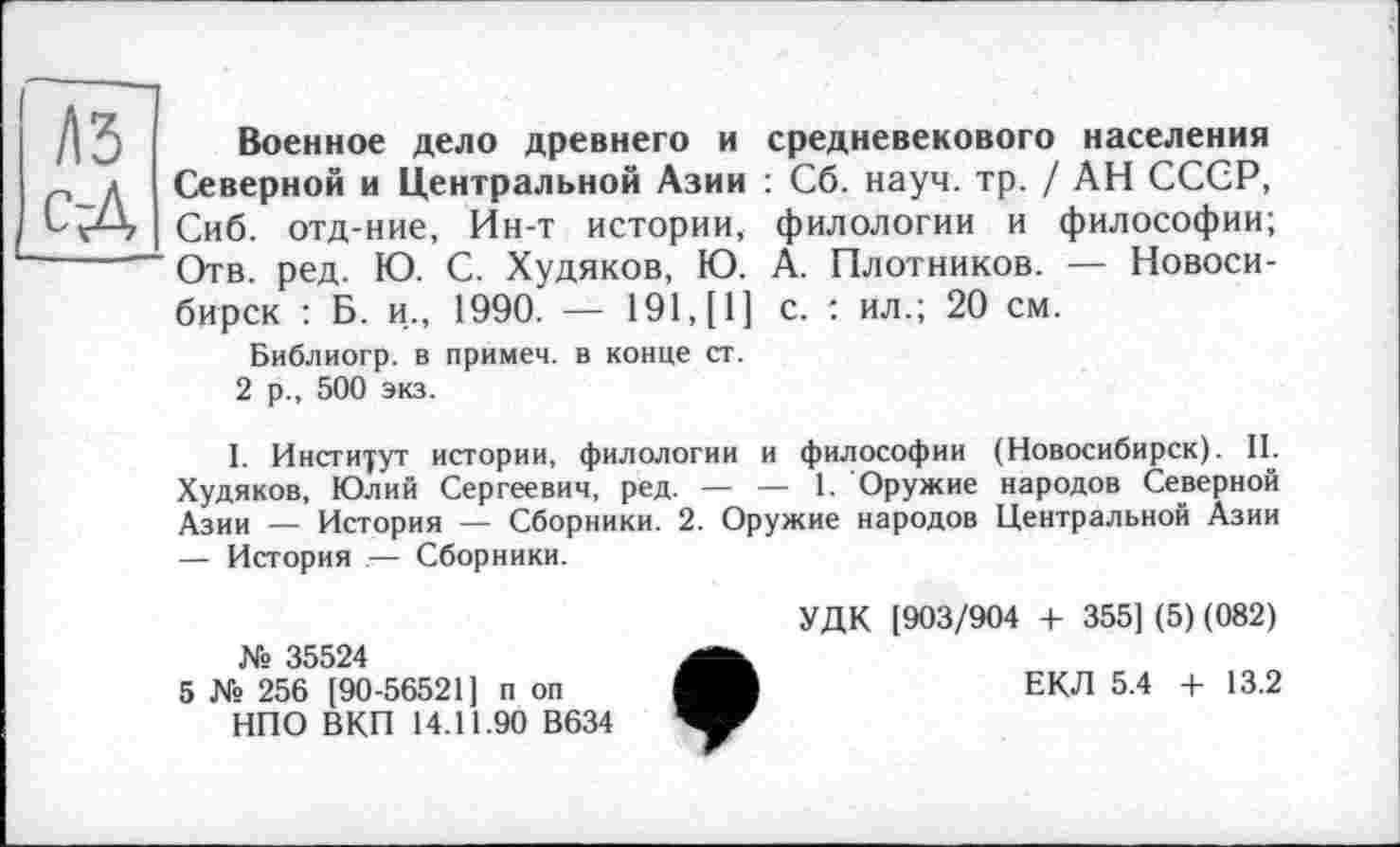 ﻿1\Ъ сД
Военное дело древнего и средневекового населения Северной и Центральной Азии : Сб. науч. тр. / АН СССР, Сиб. отд-ние, Ин-т истории, филологии и философии; Отв. ред. Ю. С. Худяков, Ю. А. Плотников. — Новосибирск : Б. и., 1990. — 191, [1] с. : ил.; 20 см.
Библиогр. в примем, в конце ст.
2 р., 500 экз.
I. Институт истории, филологии и философии (Новосибирск). II. Худяков, Юлий Сергеевич, ред. — — 1. Оружие народов Северной Азии — История — Сборники. 2. Оружие народов Центральной Азии — История — Сборники.
№ 35524
5 № 256 [90-56521] п оп НПО ВКП 14.11.90 В634
УДК [903/904 + 355] (5) (082)
ЕКЛ 5.4 + 13.2